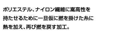 ポリエステル、ナイロン繊維に嵩高性を持たせるために一旦仮に撚を掛けた糸に熱を加え、再び撚を戻す加工。